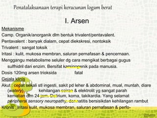 I. Arsen
Mekanisme
Camp. Organik/anorganik dlm bentuk trivalent/pentavalent.
Pentavalent : banyak dialam, cepat diekskresi, nontoksik
Trivalent : sangat toksik
Iritasi : kulit, mukosa membran, saluran pernafasan & pencernaan.
Menggangu metabolisme seluler dg cara mengikat berbagai gugus
sulfhidril dari enzim. Bersifat karsinogenik pada manusia.
Dosis 120mg arsen trioksida fatal
Gejala klinis
Akut : cepat sekali stl ingesti, sakit pd leher & abdominal, mual, muntah, diare
(watery) kehilangan cairan & elektrolit yg sangat parah
kematian dlm 24 jam. Delirium, koma, takikardia. Yang selamat
peripheral sensory neuropathy, dermatitis bersisikdan kehilangan rambut
Kronis : Iritasi kulit, mukosa membran, saluran pernafasan & perfo-
Penatalaksanaan terapi keracunan logam berat
 