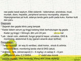 rasi pada nasal septum. Efek sistemik : kelemahan, anoreksia, mual,
muntah, diare, hepatitis, peripheral sensory neuropathy, alopecia.
Hiperpigmentasi pd kulit, adanya tanda garis putih pada kuku. Kanker kulit
dan paru.
Diagnosis
* Sejarah dan gejala klinis yang tampak
* Kadar dalam serum yg tinggi kadang tidak berhubungan dg gejala
Kadar yg tinggi > 50mcg/L dlm urin 24 jam abnormal
*Lab : darah rutin, elektrolit, fungsi ginjal & hepar, urinalisis, EKG &
monitoring, abdominal X-ray (garam arsenik akan terlihat)
Pengobatan
* Terapi suportif : air way & ventilasi, obati koma , shock & aritmia.
Infus kristaloid, monitoring tanda vital & EKG (akut)
* Antidote : BAL (dimercaprol) 3 – 5 mg/kg i.m setiap 4 – 6 jam
penisilamin atau 2,3 DMSA stl stabil atau kronik
* Induksi muntah, bilas lambung, arang aktif (tidak diulang)
 