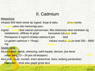 II. Cadmium
Mekanisme
Inhalasi 60X lebih toksik dp ingesti. Asap & debu pneumonitis
udem dan hemorragi paru.
Ingesti iritasi saluran pencernaan. Bila diabsorpsi akan berikatan dg
metalotionin, difiltrasi di ginjal kerusakan tubulus renal.
Pemejanan 5 mg/m3 inhalasi selama 8 jam letal
Lrt garam cadmium > 15mg/L induksi muntah, dosis letal 350 – 8900
mg
Gejala klinis
Akut inhalasi : batuk, wheezing, sakit kepala, demam, jika berat
udem paru (12 – 24 jam stl terpejani)
Akut oral : mual, muntah, kram abdominal, diare, kadang perdarahan.
Kematian : shok atau gagal ginjal akut
 