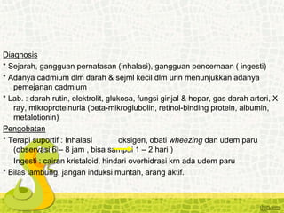 Diagnosis
* Sejarah, gangguan pernafasan (inhalasi), gangguan pencernaan ( ingesti)
* Adanya cadmium dlm darah & sejml kecil dlm urin menunjukkan adanya
pemejanan cadmium
* Lab. : darah rutin, elektrolit, glukosa, fungsi ginjal & hepar, gas darah arteri, X-
ray, mikroproteinuria (beta-mikroglubolin, retinol-binding protein, albumin,
metalotionin)
Pengobatan
* Terapi suportif : Inhalasi oksigen, obati wheezing dan udem paru
(observasi 6 – 8 jam , bisa sampai 1 – 2 hari )
Ingesti : cairan kristaloid, hindari overhidrasi krn ada udem paru
* Bilas lambung, jangan induksi muntah, arang aktif.
 