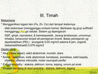 III. Timah
Mekanisme
* Menggantikan logam lain (Fe, Zn, Co) dari tempat ikatannya
efek biokimiawi (mengganggu sintesis heme). Berikatan dg grup sulfhidril
mengganggu fungsi seluler. Sistem yg dipengaruhi
SSP, ginjal, reproduksi, & hematopoietik. Jarang terabsorpsi, umumnya
inhalasi, keracunan terjadi stl pemejanan kronik. Batas pemejanan yg
diperbolehkan (PEL) : anorganik 0,05 mg/m3 selama 8 jam, organik
(tetrametil/tetraetil) 0,075 mg/m3
Gejala klinis
* Akut (dosis besar): sakit abdominal, muntah, diare
* Kronik : kelelahan, kolik abdominal, konstipasi, anoreksia, sakit kepala,
iritability, anemia mikrositik, motor neuropati perifer
* Encephalopathy : ataksia, delirium, koma, kejang, umum pd anak
* Inhalasi berulang dr lead gasoline : ataksia, delirium, kejang
 