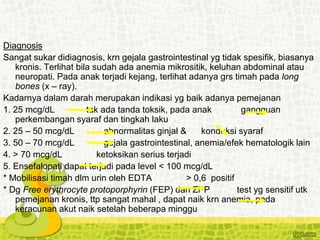 Diagnosis
Sangat sukar didiagnosis, krn gejala gastrointestinal yg tidak spesifik, biasanya
kronis. Terlihat bila sudah ada anemia mikrositik, keluhan abdominal atau
neuropati. Pada anak terjadi kejang, terlihat adanya grs timah pada long
bones (x – ray).
Kadarnya dalam darah merupakan indikasi yg baik adanya pemejanan
1. 25 mcg/dL tak ada tanda toksik, pada anak gangguan
perkembangan syaraf dan tingkah laku
2. 25 – 50 mcg/dL abnormalitas ginjal & konduksi syaraf
3. 50 – 70 mcg/dL gejala gastrointestinal, anemia/efek hematologik lain
4. > 70 mcg/dL ketoksikan serius terjadi
5. Ensefalopati dapat terjadi pada level < 100 mcg/dL
* Mobilisasi timah dlm urin oleh EDTA > 0,6 positif
* Dg Free erythrocyte protoporphyrin (FEP) dan ZPP test yg sensitif utk
pemejanan kronis, ttp sangat mahal , dapat naik krn anemia, pada
keracunan akut naik setelah beberapa minggu
 
