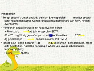 Pengobatan
* Terapi suportif : Untuk anak dg delirium & encepalofati monitor secara
ketat kejang dan koma. Cairan rehidrasi utk memelihara urin flow , hindari
over hidrasi
* Pemberian chelating agent tgt kadarnya dlm darah
> 70 mcg/dL BAL (dimercaprol) + EDTA
50 – 70 mcg/dL dg gejala/tanpa , + urin mobilisasi tes EDTA
dg gejala/tanpa penisilamin atau 2,3 DMSA
* Ingesti akut : dosis besar (> 1 g) induksi muntah / bilas lambung, arang
aktif & katartika. Katartika berulang & whole gut lavage diberikan bila
tampak pd X-ray
Peluru operasi
 
