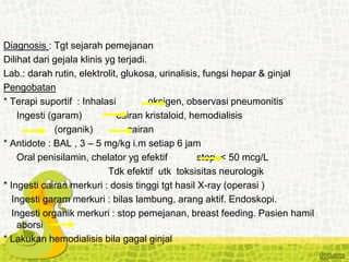 Diagnosis : Tgt sejarah pemejanan
Dilihat dari gejala klinis yg terjadi.
Lab.: darah rutin, elektrolit, glukosa, urinalisis, fungsi hepar & ginjal
Pengobatan
* Terapi suportif : Inhalasi oksigen, observasi pneumonitis
Ingesti (garam) cairan kristaloid, hemodialisis
(organik) cairan
* Antidote : BAL , 3 – 5 mg/kg i.m setiap 6 jam
Oral penisilamin, chelator yg efektif stop < 50 mcg/L
Tdk efektif utk toksisitas neurologik
* Ingesti cairan merkuri : dosis tinggi tgt hasil X-ray (operasi )
Ingesti garam merkuri : bilas lambung, arang aktif. Endoskopi.
Ingesti organik merkuri : stop pemejanan, breast feeding. Pasien hamil
aborsi
* Lakukan hemodialisis bila gagal ginjal
 
