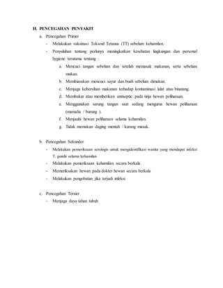 H. PENCEGAHAN PENYAKIT
a. Pencegahan Primer
- Melakukan vaksinasi Toksoid Tetanus (TT) sebelum kehamilan.
- Penyuluhan tentang perlunya meningkatkan kesehatan lingkungan dan personal
hygiene terutama tentang :
a. Mencuci tangan sebelum dan setelah memasak makanan, serta sebelum
makan.
b. Membiasakan mencuci sayur dan buah sebelum dimakan.
c. Menjaga kebersihan makanan terhadap kontaminasi lalat atau binatang.
d. Membakar atau memberikan antiseptic pada tinja hewan peliharaan.
e. Menggunakan sarung tangan saat sedang mengurus hewan peliharaan
(mamalia / burung ).
f. Menjauhi hewan peliharaan selama kehamilan.
g. Tidak memakan daging mentah / kurang masak.
b. Pencegahan Sekunder
- Melakukan pemeriksaan serologis untuk mengidentifikasi wanita yang mendapat infeksi
T. gondii selama kehamilan
- Melakukan pemeriksaan kehamilan secara berkala
- Memeriksakan hewan pada dokter hewan secara berkala
- Melakukan pengobatan jika terjadi infeksi
c. Pencegahan Tersier
- Menjaga daya tahan tubuh
 