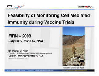 Feasibility of Monitoring Cell Mediated
Immunity during Vaccine Trials


 FIRN – 2009
 July 2009, Kona HI, USA


 Dr. Thomas O. Kleen
 Director, Business and Technology Development
 Cellular Technology Limited (C.T.L.)
 www.immunospot.com



   The views expressed are those of the author and do not necessarily correspond with the current views of CTL orSilversword agencies
                                                                                                    Haleakalā any regulatory (1998)
© Dr. Thomas O. Kleen, Jul-09      CONTACT: Thomas.Kleen@immunospot.com                       C.T.L. CONFIDENTIAL ( www.immunospot.com )   1
 