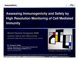 by:




Assessing Immunogenicity and Safety by
High Resolution Monitoring of Cell Mediated
Immunity


  World Vaccine Congress 2008
  CLINICAL TRIALS AND TRIBULATIONS
  08 October 2008, Palais des Congrès de Lyon, France



  Dr. Thomas O. Kleen
  Director, Business and Technology Development
  Cellular Technology Limited (C.T.L.)
  www.immunospot.com                                                                          Homage to Mondrian (1872 -1944)

  The views expressed are those of the author and do not necessarily correspond with the current views of CTL or any regulatory agencies

© Dr. Thomas O. Kleen, Jul-09       CONTACT: Thomas.Kleen@immunospot.com                       C.T.L. CONFIDENTIAL ( www.immunospot.com )   1
 