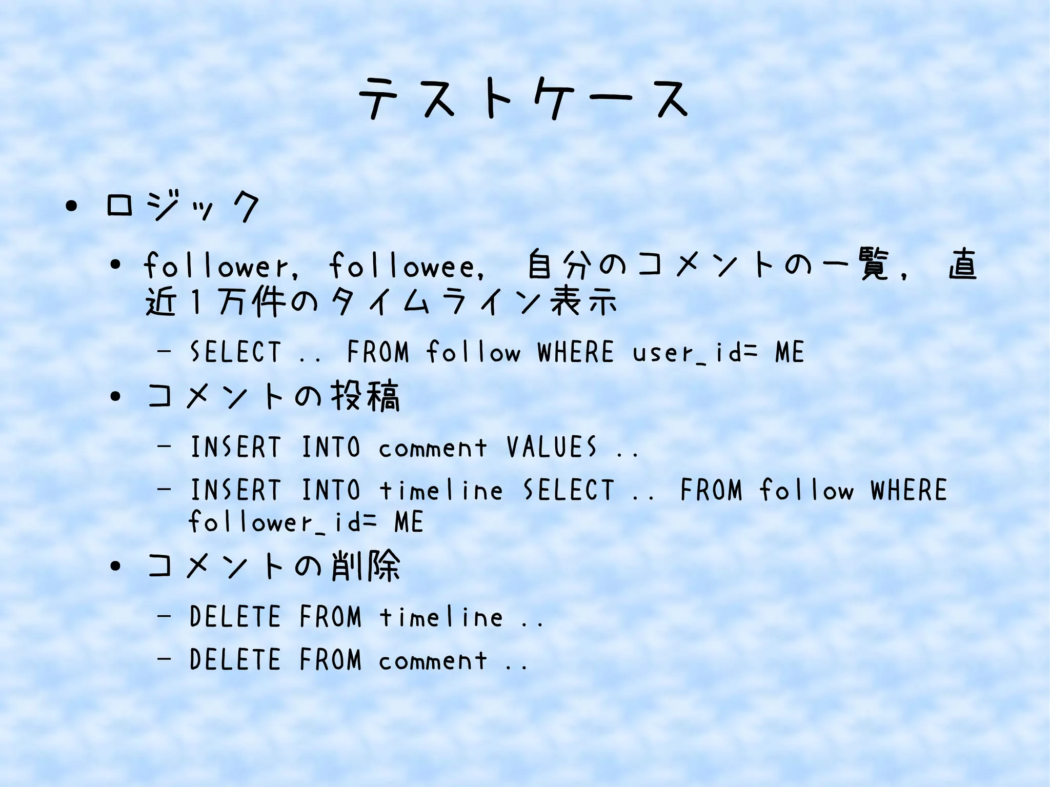 テストケース
● ロジック
●
follower, followee, 自分のコメントの一覧 , 直
近 1 万件のタイムライン表示
– SELECT .. FROM follow WHERE user_id= ME
● コメントの投稿
– INSERT INTO comment VALUES ..
– INSERT INTO timeline SELECT .. FROM follow WHERE
follower_id= ME
●
コメントの削除
– DELETE FROM timeline ..
– DELETE FROM comment ..
 