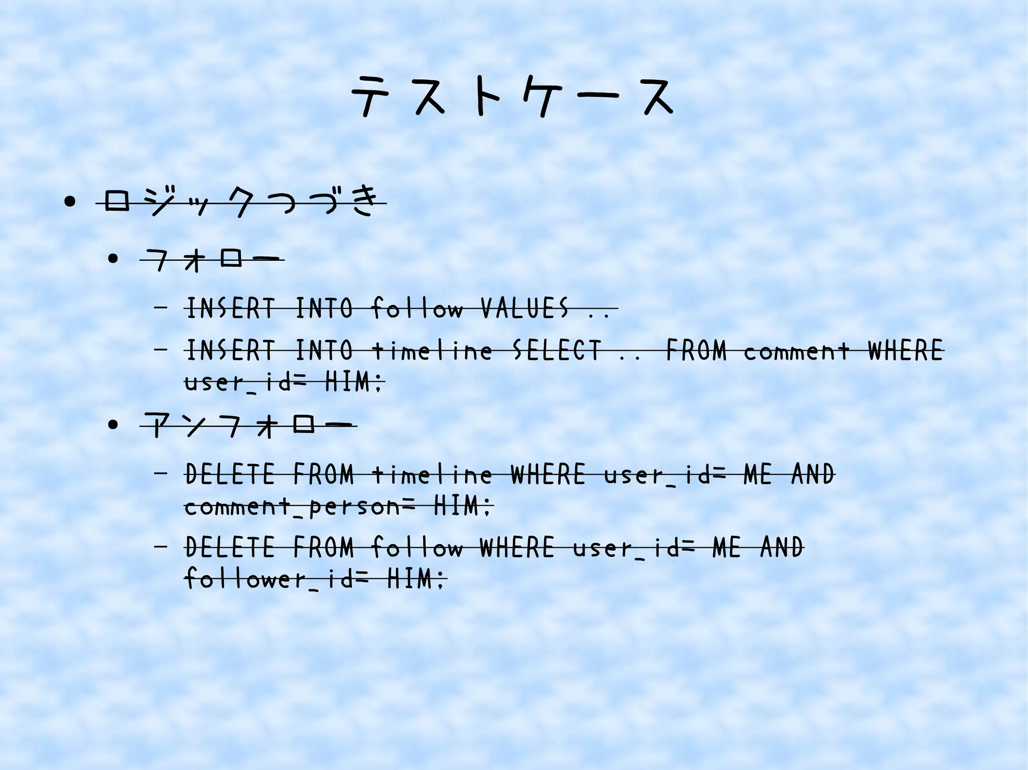 テストケース
● ロジックつづき
●
フォロー
– INSERT INTO follow VALUES ..
– INSERT INTO timeline SELECT .. FROM comment WHERE
user_id= HIM;
● アンフォロー
– DELETE FROM timeline WHERE user_id= ME AND
comment_person= HIM;
– DELETE FROM follow WHERE user_id= ME AND
follower_id= HIM;
 