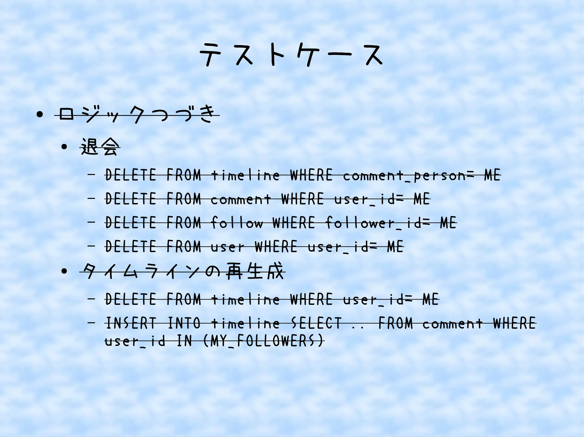 テストケース
● ロジックつづき
●
退会
– DELETE FROM timeline WHERE comment_person= ME
– DELETE FROM comment WHERE user_id= ME
– DELETE FROM follow WHERE follower_id= ME
– DELETE FROM user WHERE user_id= ME
● タイムラインの再生成
– DELETE FROM timeline WHERE user_id= ME
– INSERT INTO timeline SELECT .. FROM comment WHERE
user_id IN (MY_FOLLOWERS)
 