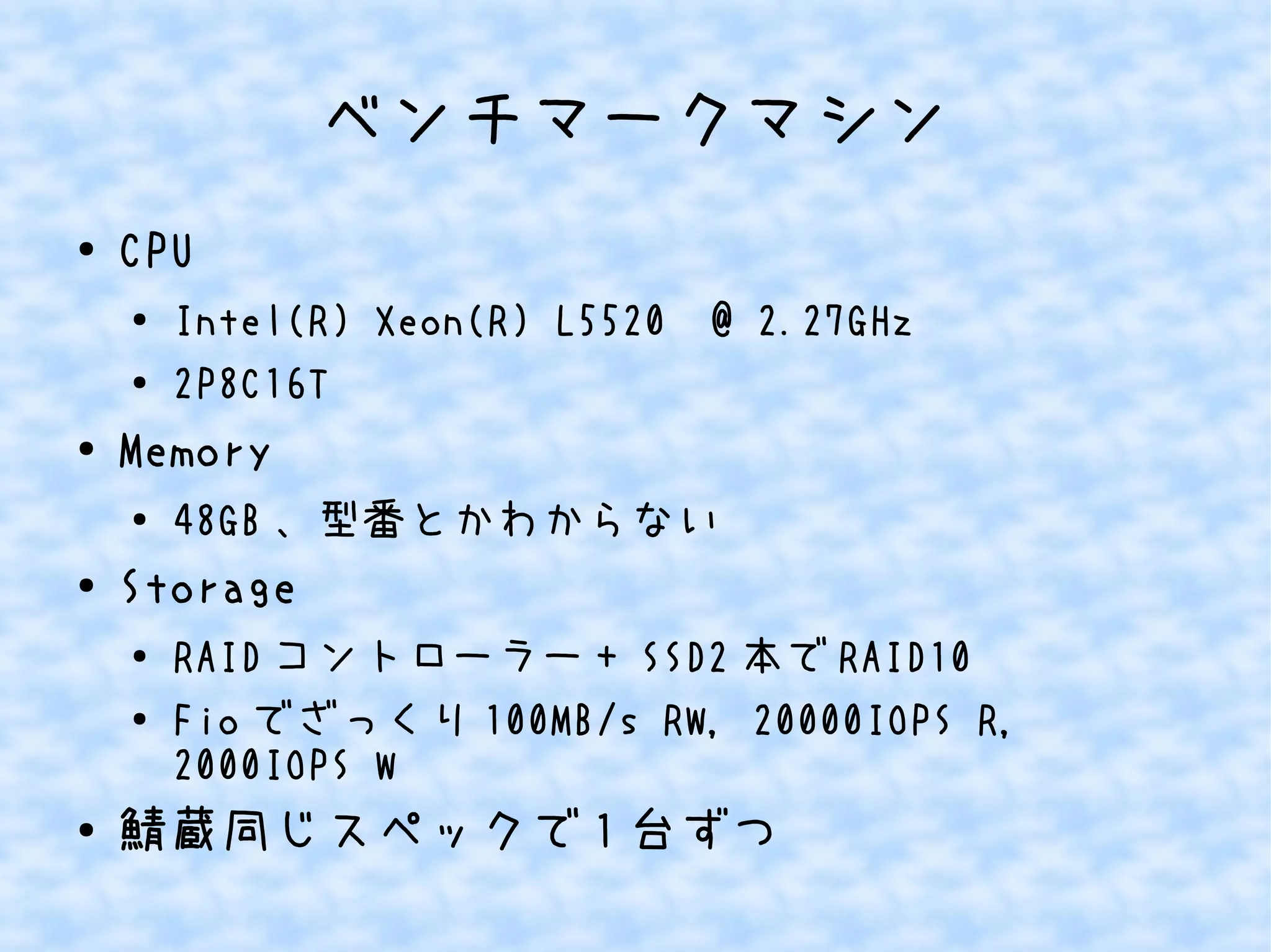ベンチマークマシン
● CPU
●
Intel(R) Xeon(R) L5520 @ 2.27GHz
● 2P8C16T
●
Memory
● 48GB 、型番とかわからない
●
Storage
● RAID コントローラー + SSD2 本で RAID10
●
Fio でざっくり 100MB/s RW, 20000IOPS R,
2000IOPS W
● 鯖蔵同じスペックで 1 台ずつ
 
