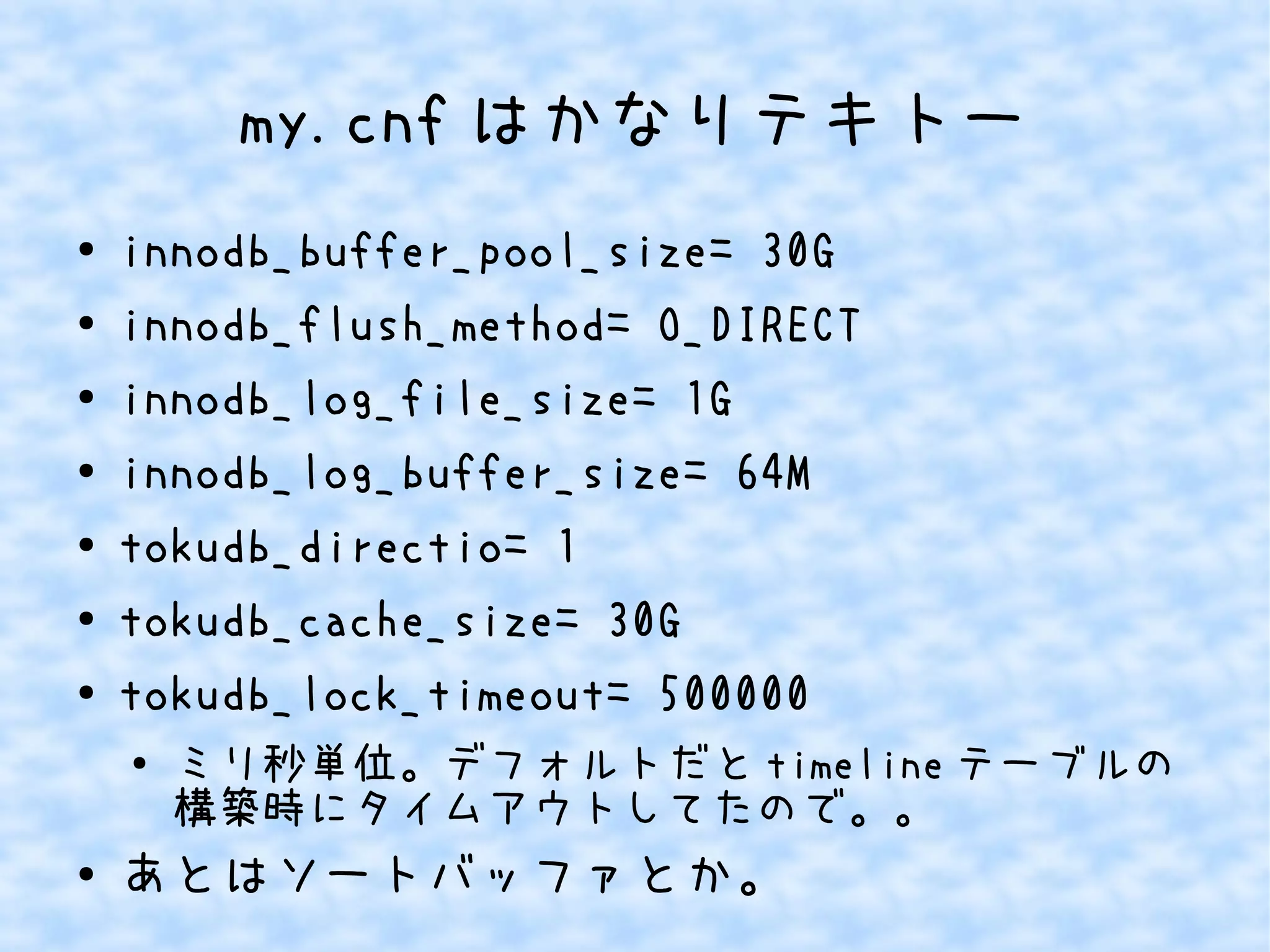 my.cnf はかなりテキトー
● innodb_buffer_pool_size= 30G
● innodb_flush_method= O_DIRECT
● innodb_log_file_size= 1G
● innodb_log_buffer_size= 64M
●
tokudb_directio= 1
● tokudb_cache_size= 30G
● tokudb_lock_timeout= 500000
● ミリ秒単位。デフォルトだと timeline テーブルの
構築時にタイムアウトしてたので。。
●
あとはソートバッファとか。
 