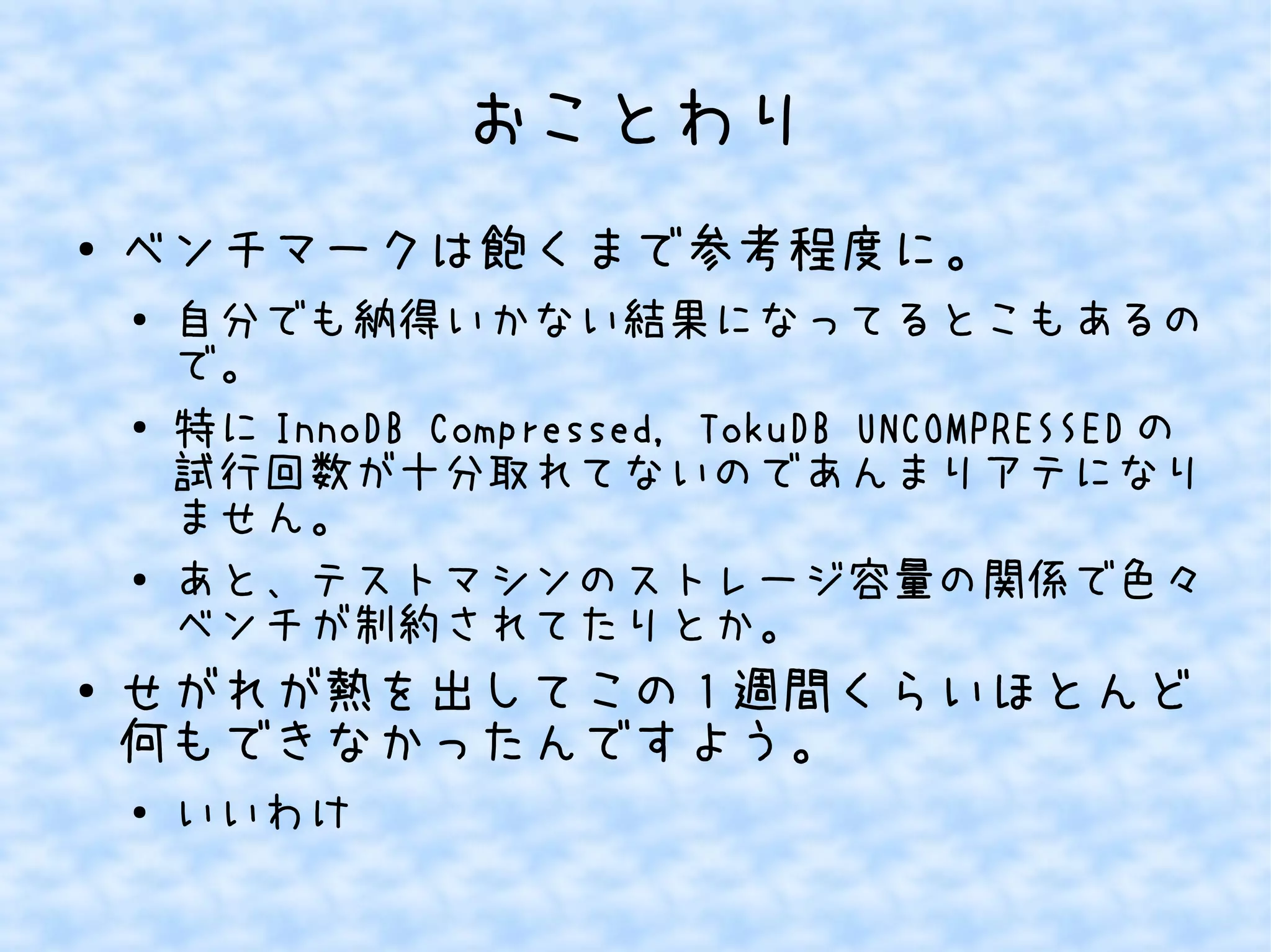 おことわり
● ベンチマークは飽くまで参考程度に。
●
自分でも納得いかない結果になってるとこもあるの
で。
●
特に InnoDB Compressed, TokuDB UNCOMPRESSED の
試行回数が十分取れてないのであんまりアテになり
ません。
●
あと、テストマシンのストレージ容量の関係で色々
ベンチが制約されてたりとか。
● せがれが熱を出してこの 1 週間くらいほとんど
何もできなかったんですよう。
●
いいわけ
 