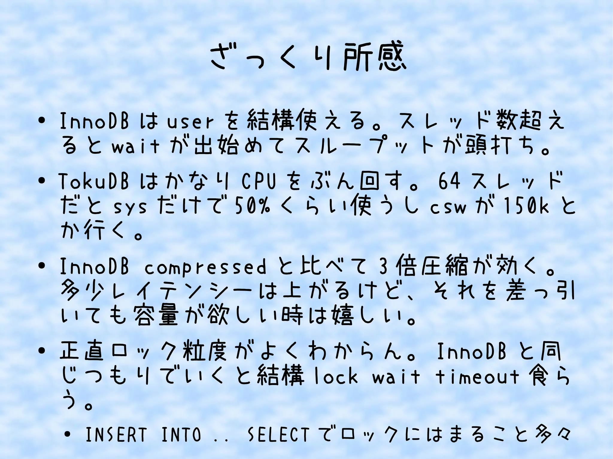 ざっくり所感
● InnoDB は user を結構使える。スレッド数超え
ると wait が出始めてスループットが頭打ち。
● TokuDB はかなり CPU をぶん回す。 64 スレッド
だと sys だけで 50% くらい使うし csw が 150k と
か行く。
● InnoDB compressed と比べて 3 倍圧縮が効く。
多少レイテンシーは上がるけど、それを差っ引
いても容量が欲しい時は嬉しい。
● 正直ロック粒度がよくわからん。 InnoDB と同
じつもりでいくと結構 lock wait timeout 食ら
う。
● INSERT INTO .. SELECT でロックにはまること多々
 