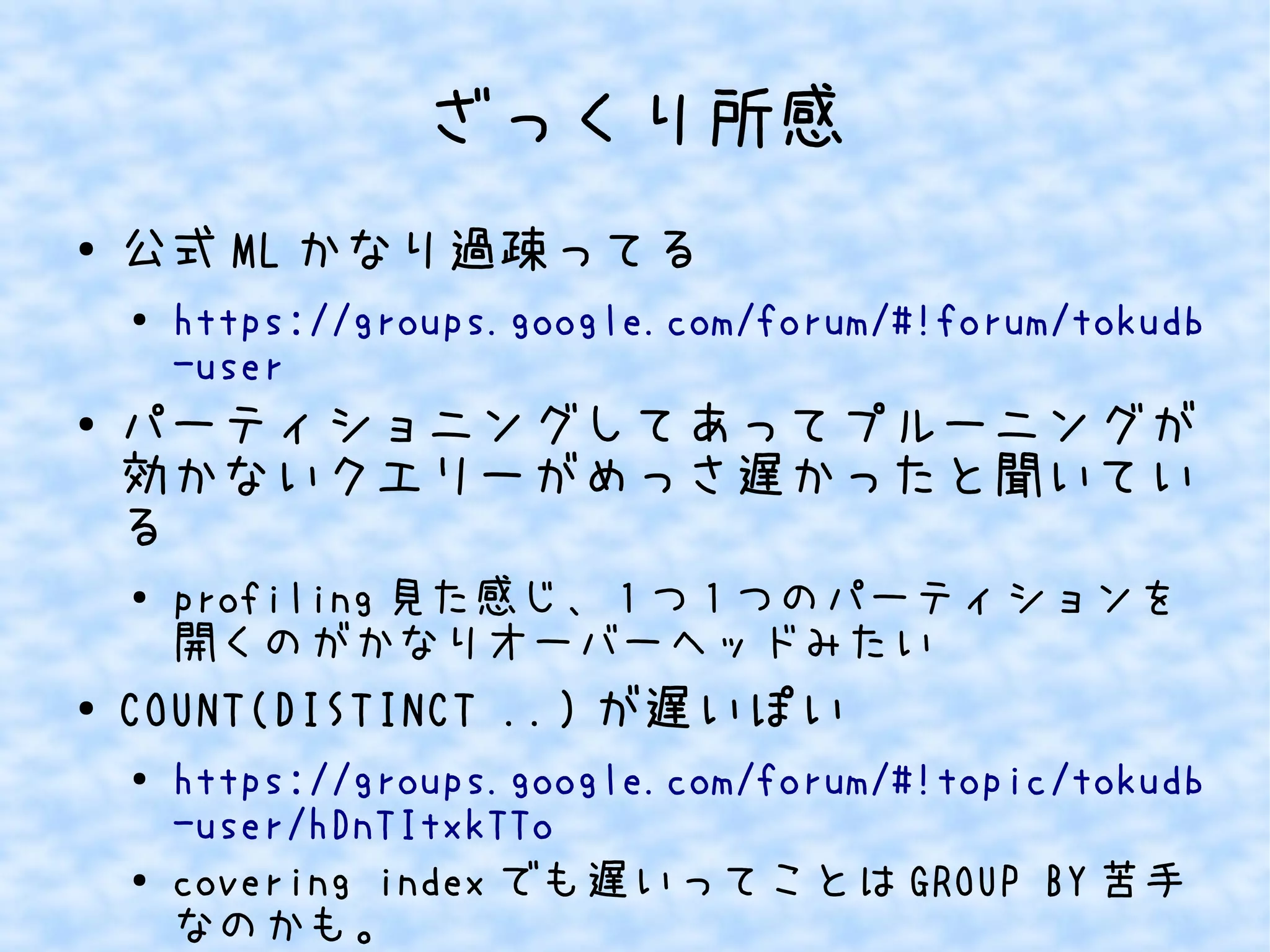 ざっくり所感
● 公式 ML かなり過疎ってる
●
https://groups.google.com/forum/#!forum/tokudb
-user
● パーティショニングしてあってプルーニングが
効かないクエリーがめっさ遅かったと聞いてい
る
●
profiling 見た感じ、 1 つ 1 つのパーティションを
開くのがかなりオーバーヘッドみたい
● COUNT(DISTINCT ..) が遅いぽい
●
https://groups.google.com/forum/#!topic/tokudb
-user/hDnTItxkTTo
● covering index でも遅いってことは GROUP BY 苦手
なのかも。
 