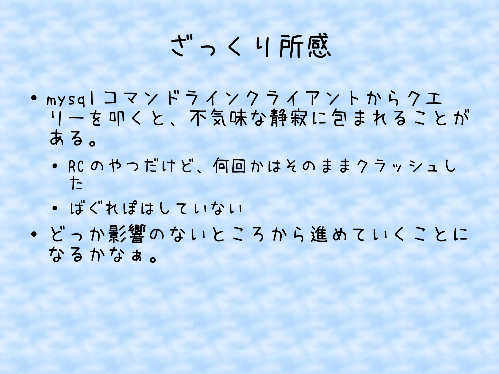 ざっくり所感
● mysql コマンドラインクライアントからクエ
リーを叩くと、不気味な静寂に包まれることが
ある。
●
RC のやつだけど、何回かはそのままクラッシュし
た
● ばぐれぽはしていない
● どっか影響のないところから進めていくことに
なるかなぁ。
 