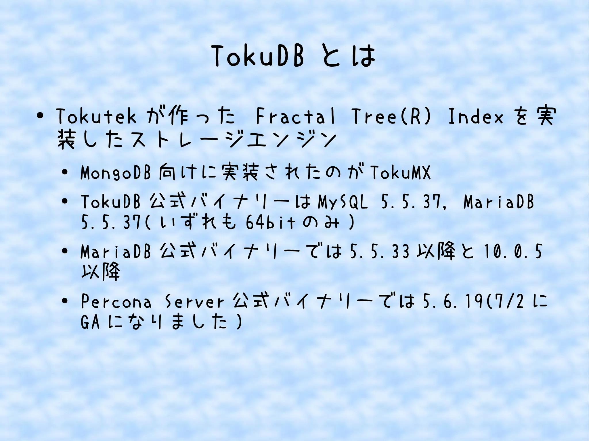 TokuDB とは
● Tokutek が作った Fractal Tree(R) Index を実
装したストレージエンジン
● MongoDB 向けに実装されたのが TokuMX
● TokuDB 公式バイナリーは MySQL 5.5.37, MariaDB
5.5.37( いずれも 64bit のみ )
●
MariaDB 公式バイナリーでは 5.5.33 以降と 10.0.5
以降
● Percona Server 公式バイナリーでは 5.6.19(7/2 に
GA になりました )
 