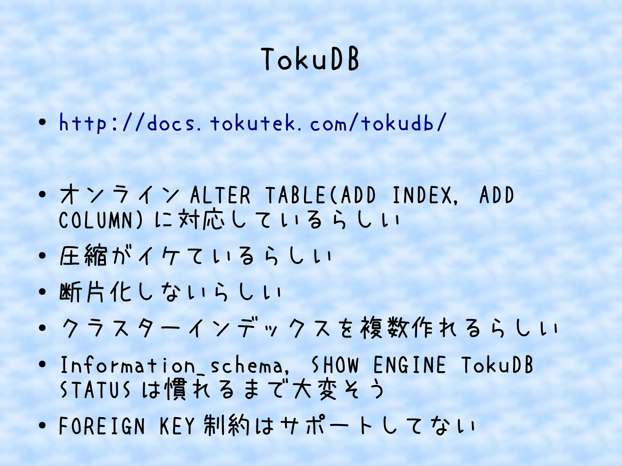 TokuDB
● http://docs.tokutek.com/tokudb/
● オンライン ALTER TABLE(ADD INDEX, ADD
COLUMN) に対応しているらしい
● 圧縮がイケているらしい
●
断片化しないらしい
● クラスターインデックスを複数作れるらしい
● Information_schema, SHOW ENGINE TokuDB
STATUS は慣れるまで大変そう
● FOREIGN KEY 制約はサポートしてない
 