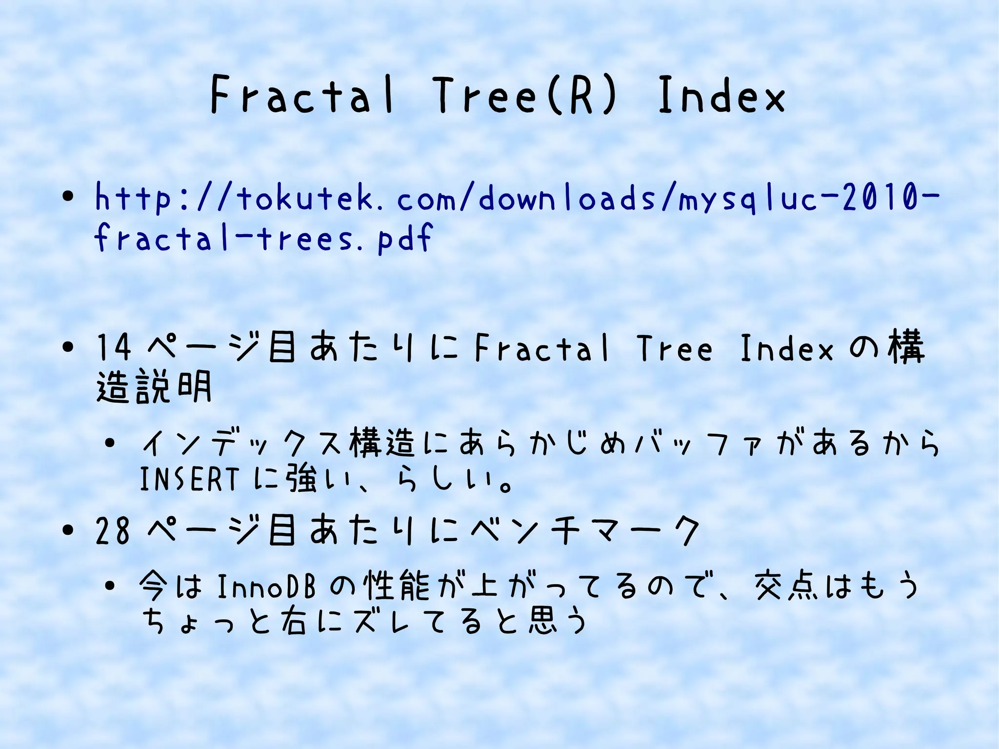 Fractal Tree(R) Index
● http://tokutek.com/downloads/mysqluc-2010-
fractal-trees.pdf
● 14 ページ目あたりに Fractal Tree Index の構
造説明
● インデックス構造にあらかじめバッファがあるから
INSERT に強い、らしい。
● 28 ページ目あたりにベンチマーク
● 今は InnoDB の性能が上がってるので、交点はもう
ちょっと右にズレてると思う
 