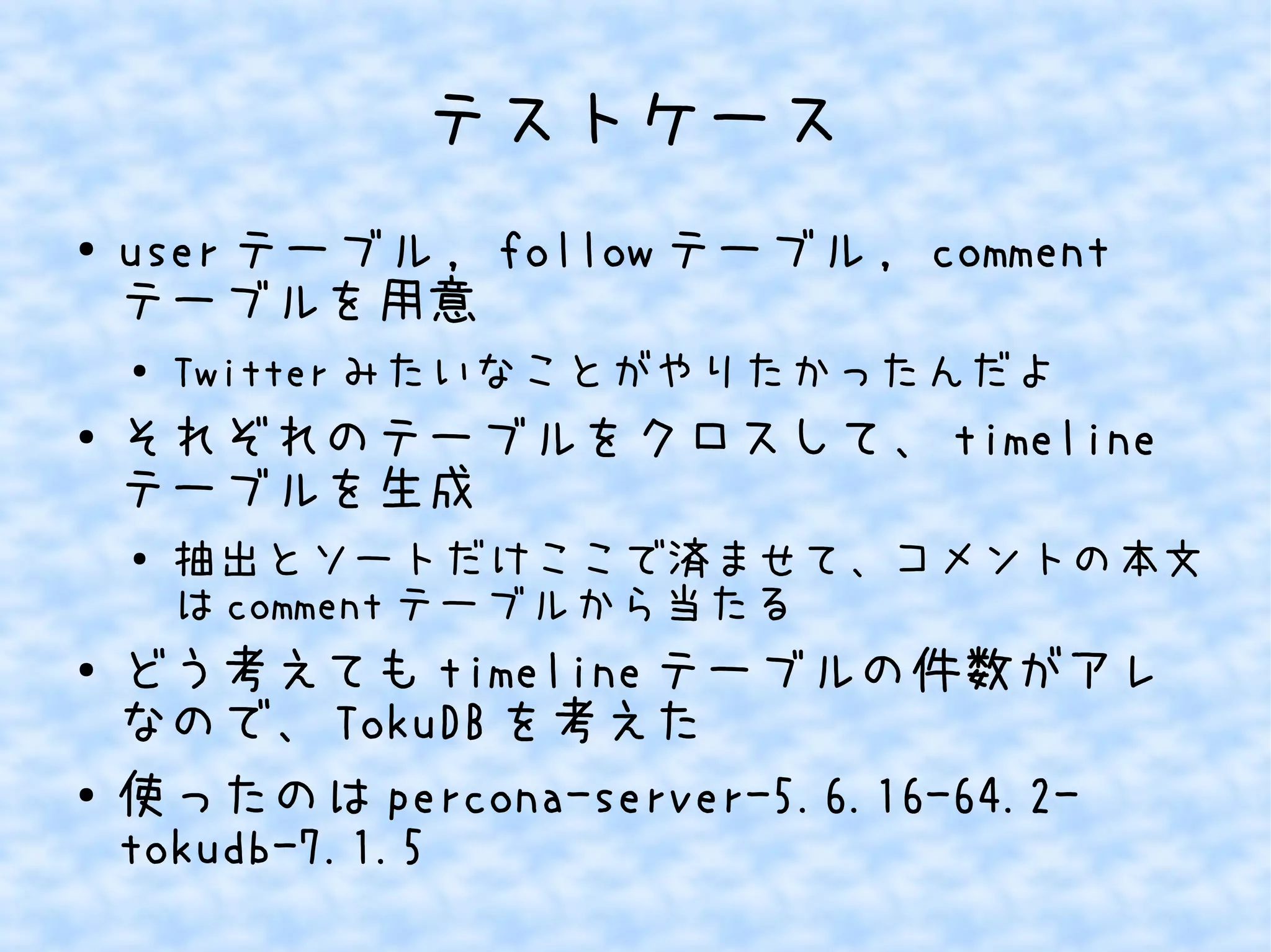 テストケース
● user テーブル , follow テーブル , comment
テーブルを用意
● Twitter みたいなことがやりたかったんだよ
● それぞれのテーブルをクロスして、 timeline
テーブルを生成
●
抽出とソートだけここで済ませて、コメントの本文
は comment テーブルから当たる
● どう考えても timeline テーブルの件数がアレ
なので、 TokuDB を考えた
●
使ったのは percona-server-5.6.16-64.2-
tokudb-7.1.5
 