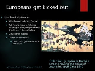 Europeans get kicked out
http://www.artsales.com/ARTistory/Xavier/Xavier_1.html
 Next Jesuit Missionaries
 At first converted many Daimyo
 But, Jesuits destroyed shrines
resulting in Hideyoshi prohibiting
Christian activities in his land
 Missionaries expelled
 Traders also removed
 Only 1 Dutch group remained w/
restrictions
16th Century Japanese Nanban
screen showing the arrival of
Jesuits in Japan Circa 1549
 