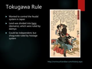 Tokugawa Rule
 Wanted to control the feudal
system in Japan
 Land was divided into hans
(domains), which were ruled by
daimyo
 Could be independent, but
shogunate ruled by hostage
system
http://roninsushiandbar.com/history.aspx
 