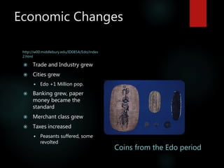 Economic Changes
http://w00.middlebury.edu/ID085A/Edo/index
2.html
 Trade and Industry grew
 Cities grew
 Edo +1 Million pop.
 Banking grew, paper
money became the
standard
 Merchant class grew
 Taxes increased
 Peasants suffered, some
revolted
Coins from the Edo period
 