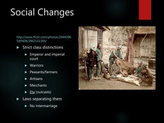 Social Changes
http://www.flickr.com/photos/2444396
5@N08/2862111344/
 Strict class distinctions
 Emperor and imperial
court
 Warriors
 Peasants/farmers
 Artisans
 Merchants
 Eta (outcasts)
 Laws separating them
 No intermarriage
Eta skinning deer
 