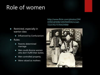 Role of women
 Restricted, especially in
warrior class
 Influenced by Confucianism
 Rules:
 Parents determined
marriage
 Men could divorce women
who don’t fulfill their duties.
 Men controlled property.
 Were valued as mothers
http://www.flickr.com/photos/244
43965@N08/3492944934/in/set-
72157617576425408/
 