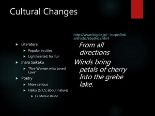 Cultural Changes
 Literature
 Popular in cities
 Lighthearted, for fun
 Ihara Saikaku
 “Five Women who Loved
Love”
 Poetry
 More serious
 Haiku (5,7,5; about nature)
 Ex. Matsuo Basho
http://www.big.or.jp/~loupe/link
s/ehisto/ebasho.shtml
From all
directions
Winds bring
petals of cherry
Into the grebe
lake.
 