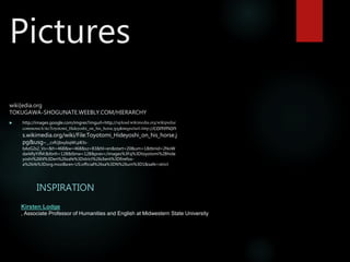 Pictures
wiki[edia.org
TOKUGAWA-SHOGUNATE.WEEBLY.COM/HIERARCHY
INSPIRATION
 http://images.google.com/imgres?imgurl=http://upload.wikimedia.org/wikipedia/
commons/4/4e/Toyotomi_Hideyoshi_on_his_horse.jpg&imgrefurl=http://common
s.wikimedia.org/wiki/File:Toyotomi_Hideyoshi_on_his_horse.j
pg&usg=__cxRJjbxybqWLpB3s-
bAzG2s2_Vs=&h=468&w=468&sz=83&hl=en&start=20&um=1&tbnid=2NoW
darkRyYifM:&tbnh=128&tbnw=128&prev=/images%3Fq%3Dtoyotomi%2Bhide
yoshi%26hl%3Den%26safe%3Dstrict%26client%3Dfirefox-
a%26rls%3Dorg.mozilla:en-US:official%26sa%3DN%26um%3D1&safe=strict
Kirsten Lodge
, Associate Professor of Humanities and English at Midwestern State University
 