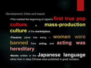 •This marked the beginning of Japan's first true pop
culture, a mass-production
culture of the marketplace.
•Theatres came into being – women were
banned from acting and acting was
hereditary.
•Books written in the Japanese language
rather than in class Chinese were published in great numbers
 
