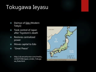 Tokugawa Ieyasu
 Daimyo of Edo (Modern
Tokyo)
 Took control of Japan
after Toyotomi’s death
 Restores centralized
power
 Moves capital to Edo
 “Great Peace”
 http://uk.encarta.msn.com/media_
121637196/Japan_Under_Tokuga
wa_Rule.html
 