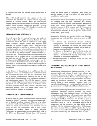 of a skilled workforce, the nation‟s energy option could be             means are taking longer to graduation, while others are
derailed.                                                               selecting majors with the best balance of „ease‟ and high
                                                                        probability of employment.
Other S.E.T.-based industries also operate on the tacit
assumption that industries will compete for new engineering             We also know that the demographics of college-aged children
graduates as tradition dictates. While this market-driven               are changing such that total enrollment will decrease
situation is attractive to new graduates, it difficult to see this as   nationwide. Moreover, although some gains have been made to
prudent „human resource management‟ approach. It seems                  attract more female students into predominantly male-
wiser to manage and nurture a S.E.T.-based workforce for self-          dominated majors, the U.S. remains relatively „conservative‟
sufficiency, energy and homeland security.                              and „traditional‟ in socio-economic roles. Thus, although
                                                                        discrimination is forbidden by law, in practice women indeed
                                                                        see and reach a „glass ceiling‟.
5.2 FOR MATERIAL RESOURCES
                                                                        Although the following are not hard realities, the following
It is well known that raw material resources are needed to              consequences and trends are likely to appear over the next 20-
produce products for a global economy. Further that when                years.
resources are needed but either in controlled or short supply,           The fraction of international students, including
market economics (ideally) dictate who procures these                       undergraduates, and bi-lingual/bi-cultural students will
resources. For example in recent times, China has secured                   increase at institutions that survive the current crisis.
increasing quantities of steel for its economy. China now has               Instruction of some of the core curricula will be taught in a
the ability to outbid (pay more than) its competitors. Such is the          language other than English in some cases.
reality of a global economy when any given country may not be            The fraction of foreign-born and bi-cultural faculty will
self-sufficient in any industrial sector. Under this scenario, it‟s         continue to increase across U.S. institutions. In some
conceivable that a (negative feedback) ripple effect may define             regions, a non-traditional majority will emerge at the
employment; that is, projects can be cancelled or postponed,                institution, its colleges and departments.
and employees laid-off, if the raw materials are not available.          An increasing number of the above faculty will move into
As the economies of China and India continue to grow and they               administrative roles.
invest heavily in their internal infrastructure, the U.S. may face
the inability to procure material resources and consequently to
maintain a workforce that depends on this critical link in the                                                  nd        rd
                                                                        7. INTERNET AND DECLINE OF 2 - and 3 - TIERED
supply chain.                                                           INSTITUTIONS

In the history of humankind, it is well-known that the                  With respect to the institution of higher learning, the U.S. has a
competition for raw and material resources has lead to conflict.        spectrum public and private, 2- and 4-year colleges and
It is conceivable that even under the best circumstance, there          universities. These universities have an equally diverse set of
will be increase competition for resources and that this will           resources and infrastructure. Periodic ranking of colleges and
directly impact the employment in the engineering, technology           universities, and their disciplines are published and well-known
and manufacturing sectors. This will also indirectly impact             among the stakeholder community (U.S. News and World
hiring of faculty and professionals across academic institutions;       Report). Many of these published „metrics‟, along with
only those who see intangible „value‟ in academic careers               intercollegiate athletics, the „front porch of the university‟ and
and/or see academic careers in the „interim‟, until some other          „peer institutions‟, are the bread-and-butter of administrators.
opportunity presents itself, will pursue these careers. In
essence, this is the situation we have today.                           First based on the broad portfolio of available resources such as
                                                                        endowment, reputation, political influence and relative
                                                                        independence from State budgetary issues, it is likely that
6. INSTITUTIONAL DEMOGRAPHICS                                           private educational institutions will remain in name and in form
                                                                        over the next 20 years. As „growth‟ in whatever form is the
As briefly noted the current economic climate is putting further        primary pursuit of U.S. institutions, it is possible to return to
pressure on a family‟s resources with respect to supporting a           some previous institutional framework if the budgetary
son or daughter‟s college education. The cost of a college              constraints warrant it. That is, institutional growth can be
education is already beyond the reach of many parents and as a          conservative and the institution less than willing to take
bottom-line „return on investment‟ issue for those who are              significant risk. An institution can live on hope for better days
willing to make the commitment. This is even without                    ahead. For example Delblanco (2009) reported that Harvard
mentioning the relative „value‟ of higher education.                    uses some 1/3rd of its endowment toward its operating budget; it
Furthermore, as students today appear to place high value on            is likely that Harvard may now downsize as much as ~30%.
the G.P.A. (see Disconnect? below), those with economic



Issued as a draft at AAUP DC, June 11-13, 2009                          5                             Copyright © 2009, Akira Tokuhiro
 