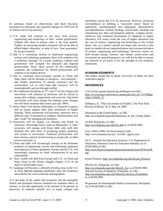 institutions across the U.S. be preserved. However, persistent
In summary, based on observations and short discourse                over-emphasis on defining a „successful career‟ based on
presented (as indicated), the expected changes by 2029 will be       superficial, unsubstantiated and ambiguous administrative
as follows (not in any priority):                                    accomplishments, external funding, concurrently teaching and
                                                                     entertaining less than well-prepared students, „campus-centric‟
1) U.S. youth will continue to shy away from science,                initiatives and continued devaluation of standards in higher
    engineering and technology as their „instant gratification‟      education, will surely erode the core of higher education and
    mindset tells them to pursue what is the least painful.          the core of science, engineering and technology in the United
    Further, an increasing number of parents will not be able to     States. We, as a nation, should not forget that arrived at this
    afford higher education, in spite of new „loan guarantees‟       point on market-driven industrialization and commercialization
    by the government.                                               of science, engineering and technology. However, unless we
2) Due to a continuing decline in traditional engineering,           shift toward energy, resource and human conservation and
    science and technology graduates, there will continue to be      investment for peaceful purposes, we will not be able to sustain
    a workforce shortage. As a result, academia, industry and        our lifestyle as we know it nor the strength of our academic
    government will compete for educated and degreed                 institutions.
    professionals. Since, these sectors do not traditionally
    cooperate, the competition for skilled professionals will
    continue to be market-driven.                                    ACKNOWLEDGMENTS
3) Due to continued socio-economic growth in China and               The author would like to thank University of Idaho for their
    India, there will be shortage of resources – raw materials –     continued support.
    and further destruction of natural resources and the
    environment. Let us only hope that resources will be             REFERENCES
    shared globally and not through conflict.
4) The traditional disciplines at 2nd- and 3rd-tiered colleges and   21st Century grand engineering challenges unveiled
    universities will continue to downsize and be forced to          http://www.nsf.gov/news/news_summ.jsp?cntn_id=111158&go
    merge their colleges, departments and curricula. Top-tiered      vDel=USNSF_51
    universities will resist change but undergo some changes
    but will likely maintain their status quo (per 2009).            Delbanco, A., “The Universities in Trouble”, The New York
5) Some States will declare bankruptcy or financial exigency         Review of Books, 56, 8, May 14, 2009.
    and no longer support their state institutions of higher
    learning. These institutions will privatize, transition into a   Education in the United States, at URL:
    different type of institution or collapse. Administrators will   http://en.wikipedia.org/wiki/Education_in_the_United_States
    take „credit‟ for managing the transition.
6) Instruction will be largely via Internet and based on             GI Bill, Wikipedia, At URL:
    electronic „knowledge bases‟ (such as Wikipedia). A „lean‟       http://en.wikipedia.org/wiki/GI_Bill as of 06/09/2009
    university will emerge with fewer staff; only staff who
    facilitate and „add value‟ to producing quality graduates        Gore, Albert, 2006, An Inconvenient Truth,
    will remain at universities. Technical professionals will        http://www.climatecrisis.net/ At URL: algore.com
    leave during a period of downsizing to accept jobs in other
    sectors (see point 1)                                            I.E.S. - Institute for Education Sciences, U.S. Department of
7) China and India will increasingly emerge as the dominant          Education, National Center for Education Statistics, as of
    producer of engineering, science and technology graduates        03/06/2008 at URL:
    and employers of these graduates. Europe and the U.S. will       http://nces.ed.gov/programs/projections/projections2016/sec4b.
    increasingly outsource its „hard‟ infrastructure to its own      asp
    vulnerability.
8) „New‟ wealth will shift from Europe and U.S., to China and        Kyoto Protocol, http://en.wikipedia.org/wiki/Kyoto_Protocol
    India (Asia) as the former struggle (largely U.S.) to rid
    itself of inertia-laden ways.                                    Morrill Act, Wikipedia, At URL:
9) Language will become a culturally dividing issue in the U.S.      http://en.wikipedia.org/wiki/Morrill_Act as of 06/08/2009.
    as more Spanish-speaking inhabitants enter the workforce         National Science Foundation, Wikipedia, At URL:
    and redefine the socio-economic demographics.                    http://en.wikipedia.org/wiki/National_Science_Foundation
                                                                     as of 06/08/2009.
It is the hope of the author that academia and the intangible
beliefs and principles therein contained (to maintain ethics, to     Programme for International Student Assessment, Wikipedia,
nurture, to provide opportunity, to be tolerant, to be patient, to   As of 03/06/2008 at URL:
persevere, to dedicate oneself, etc.) at many colleges and



Issued as a draft at AAUP DC, June 11-13, 2009                       9                            Copyright © 2009, Akira Tokuhiro
 