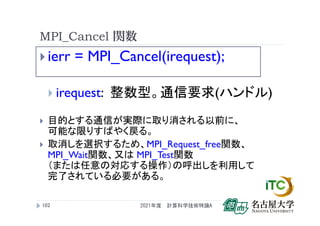MPI_Cancel 関数
 ierr = MPI_Cancel(irequest);
 irequest: 整数型。通信要求(ハンドル)
 目的とする通信が実際に取り消される以前に、
可能な限りすばやく戻る。
 取消しを選択するため、MPI_Request_free関数、
MPI_Wait関数、又は MPI_Test関数
（または任意の対応する操作）の呼出しを利用して
完了されている必要がある。
2021年度 計算科学技術特論A
102
 