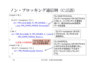 ノン・ブロッキング通信例（C言語）
if (myid == 0) {
…
for (i=１; i<numprocs; i++) {
ierr = MPI_Isend( &a[0], N, MPI_DOUBLE, i,
i_loop, MPI_COMM_WORLD, &irequest[i] );
}
} else {
ierr = MPI_Recv( &a[0], N, MPI_DOUBLE, 0, i_loop,
MPI_COMM_WORLD, &istatus );
}
a[ ]を使った計算処理;
if (myid == 0) {
for (i=１; i<numprocs; i++) {
ierr = MPI_Wait(&irequest[i], &istatus);
}
}
2021年度 計算科学技術特論A
103
ランク０のプロセスは、
ランク１~numprocs-1までのプロセス
に対して、ノンブロッキング通信を
用いて、長さNのDouble型配列
データを送信
ランク１~numprocs-1までの
プロセスは、ランク０からの
受信待ち。
ランク０のPEは、
ランク１~numprocs-1までのプロセス
に対するそれぞれの送信に対し、
それぞれが受信完了するまで
ビジーウェイト（スピンウェイト）
する。
プロセス0は、recvを
待たず計算を開始
 