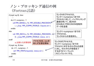 ノン・ブロッキング通信の例
（Fortran言語）
if (myid .eq. 0) then
…
do i=１, numprocs - １
call MPI_ISEND( a, N, MPI_DOUBLE_PRECISION,
i, i_loop, MPI_COMM_WORLD, irequest, ierr )
enddo
else
call MPI_RECV( a, N, MPI_DOUBLE,_PRECISION ,
0, i_loop, MPI_COMM_WORLD, istatus, ierr )
endif
a( )を使った計算処理
if (myid .eq. 0) then
do i=１, numprocs - １
call MPI_WAIT(irequest(i), istatus, ierr )
enddo
endif
2021年度 計算科学技術特論A
104
ランク０のプロセスは、
ランク１~numprocs-1までの
プロセスに対して、ノンブロッキング
通信を用いて、長さNの
DOUBLE PRECISION型配列
データを送信
ランク１~numprocs-1までの
プロセスは、
ランク０からの受信待ち。
ランク０のプロセスは、
ランク１~numprocs-1までの
プロセスに対するそれぞれの送信
に対し、それぞれが受信完了
するまでビジーウェイト
（スピンウェイト）する。
プロセス0は、recvを
待たず計算を開始
 