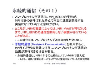 永続的通信（その１）
 ノン・ブロッキング通信は、MPI_ISENDの実装が、
MPI_ISENDを呼ばれた時点で本当に通信を開始する
実装になっていないと意味がない。
 ところが、MPIの実装によっては、MPI_WAITが呼ばれる
まで、MPI_ISENDの通信を開始しない実装がされている
ことがある。
 この場合には、ノン・ブロッキング通信の効果が全くない。
 永続的通信（Persistent Communication）を利用すると、
MPIライブラリの実装に依存し、ノン・ブロッキング通信の
効果が期待できる場合がある。
 永続的通信は、MPI-１からの仕様（たいていのMPIで使える）
 しかし、通信と演算がオーバラップできる実装になっているかは別問題
2021年度 計算科学技術特論A
106
 