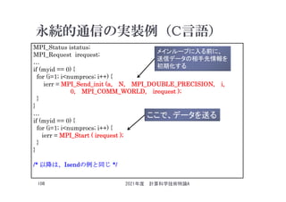 永続的通信の実装例（C言語）
2021年度 計算科学技術特論A
108
MPI_Status istatus;
MPI_Request irequest;
…
if (myid == 0) {
for (i=1; i<numprocs; i++) {
ierr = MPI_Send_init (a, N, MPI_DOUBLE_PRECISION, i,
0, MPI_COMM_WORLD, irequest );
}
}
…
if (myid == 0) {
for (i=1; i<numprocs; i++) {
ierr = MPI_Start ( irequest );
}
}
/* 以降は、Isendの例と同じ */
メインループに入る前に、
送信データの相手先情報を
初期化する
ここで、データを送る
 