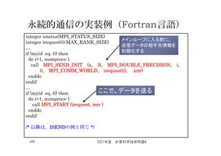 永続的通信の実装例（Fortran言語）
2021年度 計算科学技術特論A
109
integer istatus(MPI_STATUS_SIZE)
integer irequest(0:MAX_RANK_SIZE)
…
if (myid .eq. 0) then
do i=1, numprocs-1
call MPI_SEND_INIT (a, N, MPI_DOUBLE_PRECISION, i,
0, MPI_COMM_WORLD, irequest(i), ierr)
enddo
endif
…
if (myid .eq. 0) then
do i=1, numprocs-1
call MPI_START (irequest, ierr )
enddo
endif
/* 以降は、ISENDの例と同じ */
メインループに入る前に、
送信データの相手先情報を
初期化する
ここで、データを送る
 