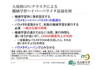 大規模GPUクラスタによる
機械学習ハイパーパラメタ最適化例
 機械学習時に事前設定する
パラメタ（ハイパーパラメタ）の最適化
 パラメタを変動させて、多数の機械学習を実行する
必要 →膨大な実行時間
 機械学習の速さではなく（当然、実行時間も
速いほうが良いが）、CNNの精度向上が目的
 一度最適なパラメタでCNNを生成したら、それを
使いまわすような利用法
 パラメタチューニングとみなせる
2021年度 計算科学技術特論A
111
藤家、田部田、藤井、田中（工学院大）、加藤 （東女大）、大島、片桐（名大）「GPUクラスタ
を用いて並列化した自動チューニングの機械学習プログラムへの適用と安定性の検証 」
研究報告ハイパフォーマンスコンピューティング（HPC）、vol. 2021-HPC-178、No. 16、
pp.1 – 8 (2021-03-08)
 
