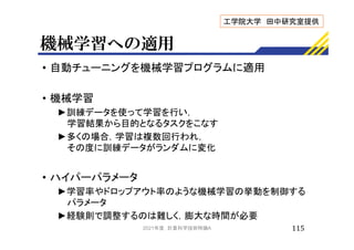 機械学習への適用
• 自動チューニングを機械学習プログラムに適用
• 機械学習
►訓練データを使って学習を行い，
学習結果から目的となるタスクをこなす
►多くの場合，学習は複数回行われ，
その度に訓練データがランダムに変化
• ハイパーパラメータ
►学習率やドロップアウト率のような機械学習の挙動を制御する
パラメータ
►経験則で調整するのは難しく，膨大な時間が必要
115
工学院大学 田中研究室提供
2021年度 計算科学技術特論A
 