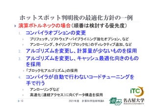 ホットスポット判明後の最適化方針の一例
 演算ボトルネックの場合（順番は検討する優先度）
1. コンパイラオプションの変更
 プリフェッチ、ソフトウェア・パイプライニング強化オプション、など
 アンローリング、タイリング（ブロック化）のディレクティブ追加、など
2. アルゴリズムを変更し、計算量が少ないものを採用
3. アルゴリズムを変更し、キャッシュ最適化向きのもの
を採用
 「ブロック化アルゴリズム」の採用
4. コンパイラが自動で行わないコードチューニングを
手で行う
 アンローリングなど
 高速化（連続アクセス）に向くデータ構造を採用
2021年度 計算科学技術特論A
12
 