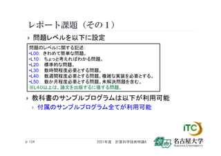 レポート課題（その１）
 問題レベルを以下に設定
2021年度 計算科学技術特論A
124
問題のレベルに関する記述：
•L00: きわめて簡単な問題。
•L10： ちょっと考えればわかる問題。
•L20： 標準的な問題。
•L30： 数時間程度必要とする問題。
•L40： 数週間程度必要とする問題。複雑な実装を必要とする。
•L50： 数か月程度必要とする問題。未解決問題を含む。
※L４０以上は、論文を出版するに値する問題。
 教科書のサンプルプログラムは以下が利用可能
 付属のサンプルプログラム全てが利用可能
 
