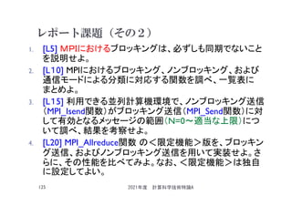 レポート課題（その２）
1. [L5] ＭＰＩにおけるブロッキングは、必ずしも同期でないこと
を説明せよ。
2. [L１0] MPIにおけるブロッキング、ノンブロッキング、および
通信モードによる分類に対応する関数を調べ、一覧表に
まとめよ。
3. [L１5] 利用できる並列計算機環境で、ノンブロッキング送信
（MPI_Isend関数）がブロッキング送信（MPI_Send関数）に対
して有効となるメッセージの範囲（N=0～適当な上限）につ
いて調べ、結果を考察せよ。
4. [L20] MPI_Allreduce関数 の＜限定機能＞版を、ブロッキン
グ送信、およびノンブロッキング送信を用いて実装せよ。さ
らに、その性能を比べてみよ。なお、＜限定機能＞は独自
に設定してよい。
2021年度 計算科学技術特論A
125
 