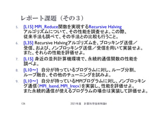 レポート課題（その３）
5. [L15] MPI_Reduce関数を実現するRecursive Halving
アルゴリズムについて、その性能を調査せよ。この際、
従来手法も調べて、その手法との比較も行うこと。
6. [L35] Recursive Halvingアルゴリズムを、ブロッキング送信／
受信、および、ノンブロッキング送信／受信を用いて実装せよ。
また、それらの性能を評価せよ。
7. [L15] 身近の並列計算機環境で、永続的通信関数の性能を
調べよ。
8. [L10～] 自分が持っているプログラムに対し、ループ分割、
ループ融合、その他のチューニングを試みよ。
9. [L10～] 自分が持っているMPIプログラムに対し、ノンブロッキン
グ通信（MPI_Isend, MPI_Irecv）を実装し、性能を評価せよ。
また永続的通信が使えるプログラムの場合は実装して評価せよ。
2021年度 計算科学技術特論A
126
 