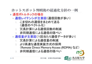 ホットスポット判明後の最適化方針の一例
 通信ボトルネックの場合
 通信レイテンシが主要因（通信回数が多い）
1. こま切れの通信をまとめて送る
（通信のベクトル化）
2. 冗長計算による通信回数の削減
3. 非同期通信による通信の隠ぺい
 通信量が主要因（１回当たり通信データが多い）
1. 冗長計算による通信量の削減
2. より高速な通信実装方式の採用
（Remote Direct Memory Access (RDMA) など）
3. 非同期通信による通信の隠ぺい
2021年度 計算科学技術特論A
13
 