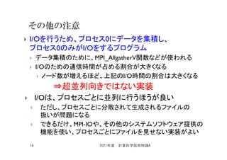 その他の注意
 I/Oを行うため、プロセス0にデータを集積し、
プロセス0のみがI/Oをするプログラム
 データ集積のために、MPI_AllgatherV関数などが使われる
 I/Oのための通信時間が占める割合が大きくなる
 ノード数が増えるほど、上記のI/O時間の割合は大きくなる
⇒超並列向きではない実装
 I/Oは、プロセスごとに並列に行うほうが良い
 ただし、プロセスごとに分散されて生成されるファイルの
扱いが問題になる
 できるだけ、MPI-IOや、その他のシステムソフトウェア提供の
機能を使い、プロセスごとにファイルを見せない実装がよい
2021年度 計算科学技術特論A
16
 