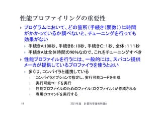 性能プロファイリングの重要性
 プログラムにおいて、どの箇所（手続き（関数））に時間
がかかっているか調べないと、チューニングを行っても
効果がない
 手続きA:100秒、手続きB：10秒、手続きC：１秒、全体：１１１秒
 手続きAは全体時間の90％なので、これをチューニングすべき
 性能プロファイルを行うには、一般的には、スパコン提供
メーカが提供しているプロファイラを使うとよい
 多くは、コンパイラと連携している
1. コンパイラオプションで指定し、実行可能コードを生成
2. 実行可能コードを実行
3. 性能プロファイルのためのファイル（ログファイル）が作成される
4. 専用のコマンドを実行する
2021年度 計算科学技術特論A
18
 